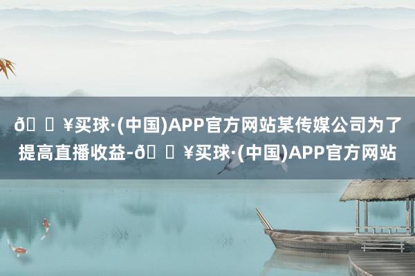 🔥买球·(中国)APP官方网站某传媒公司为了提高直播收益-🔥买球·(中国)APP官方网站