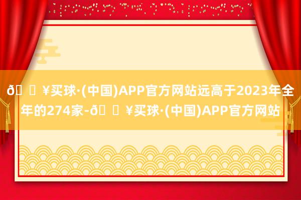 🔥买球·(中国)APP官方网站远高于2023年全年的274家-🔥买球·(中国)APP官方网站