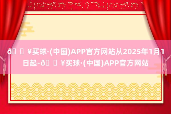 🔥买球·(中国)APP官方网站从2025年1月1日起-🔥买球·(中国)APP官方网站