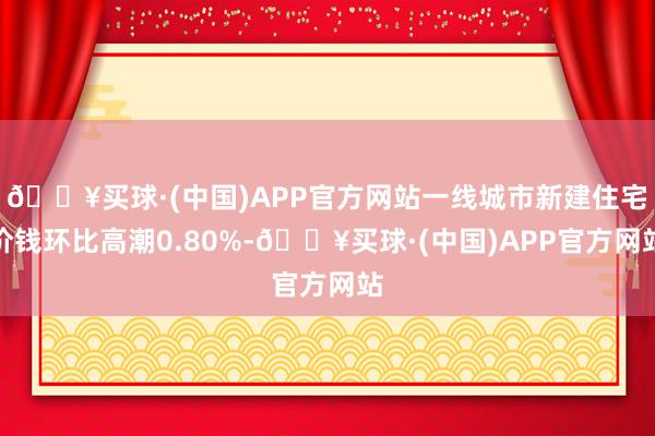 🔥买球·(中国)APP官方网站一线城市新建住宅价钱环比高潮0.80%-🔥买球·(中国)APP官方网站