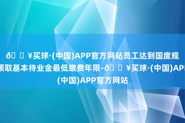 🔥买球·(中国)APP官方网站员工达到国度规律的按月领取基本待业金最低缴费年限-🔥买球·(中国)APP官方网站