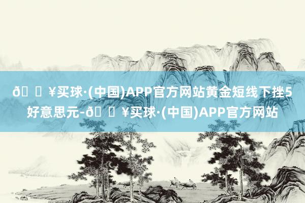 🔥买球·(中国)APP官方网站黄金短线下挫5好意思元-🔥买球·(中国)APP官方网站