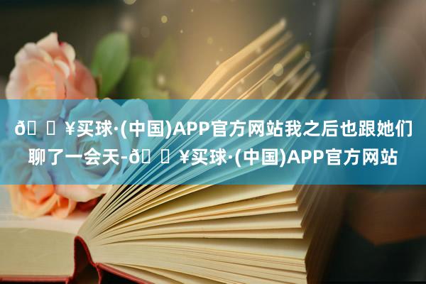 🔥买球·(中国)APP官方网站我之后也跟她们聊了一会天-🔥买球·(中国)APP官方网站