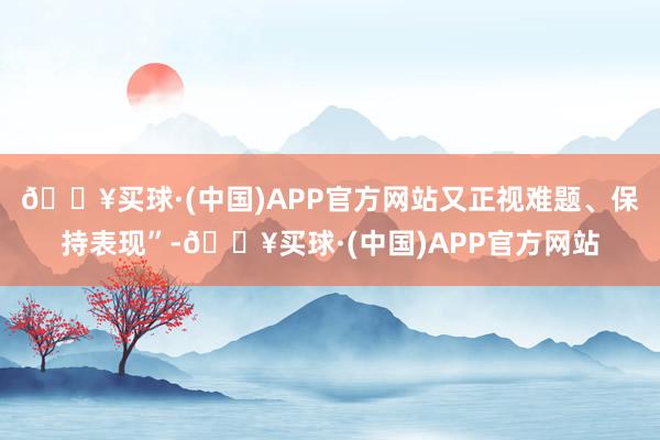 🔥买球·(中国)APP官方网站又正视难题、保持表现”-🔥买球·(中国)APP官方网站