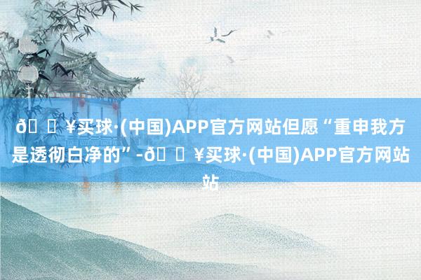 🔥买球·(中国)APP官方网站但愿“重申我方是透彻白净的”-🔥买球·(中国)APP官方网站