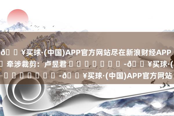 🔥买球·(中国)APP官方网站尽在新浪财经APP            						牵涉裁剪：卢昱君 							-🔥买球·(中国)APP官方网站