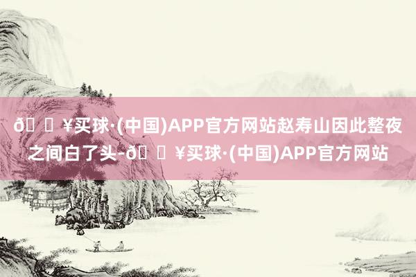 🔥买球·(中国)APP官方网站赵寿山因此整夜之间白了头-🔥买球·(中国)APP官方网站