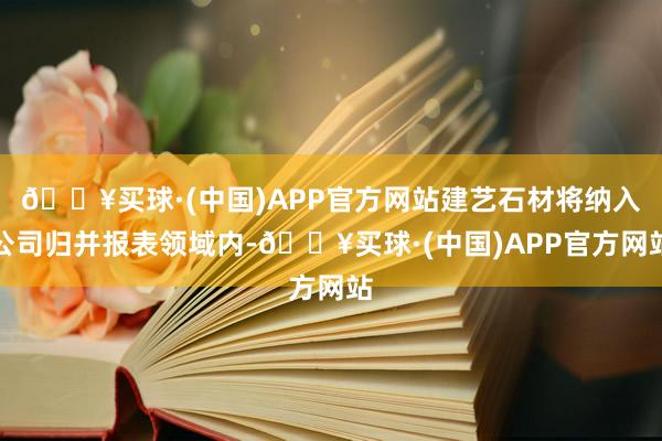 🔥买球·(中国)APP官方网站建艺石材将纳入公司归并报表领域内-🔥买球·(中国)APP官方网站