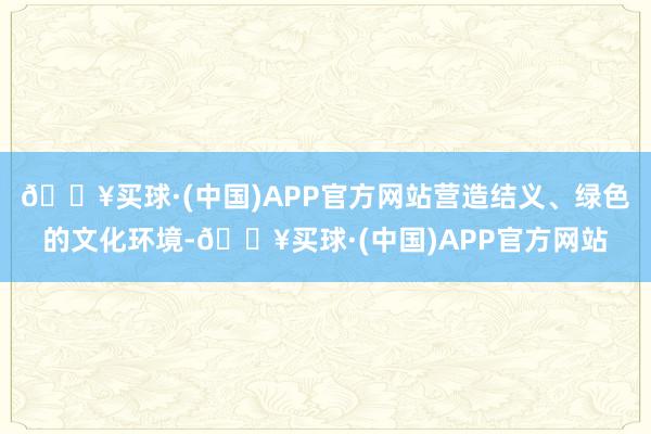 🔥买球·(中国)APP官方网站营造结义、绿色的文化环境-🔥买球·(中国)APP官方网站