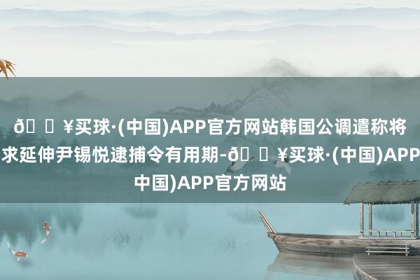 🔥买球·(中国)APP官方网站韩国公调遣称将向法院肯求延伸尹锡悦逮捕令有用期-🔥买球·(中国)APP官方网站