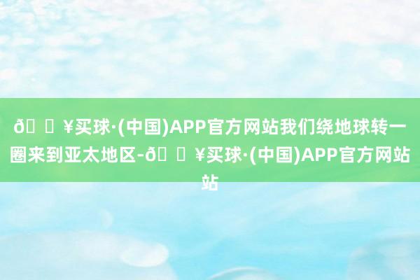 🔥买球·(中国)APP官方网站我们绕地球转一圈来到亚太地区-🔥买球·(中国)APP官方网站