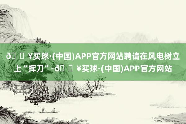 🔥买球·(中国)APP官方网站聘请在风电树立上“挥刀”-🔥买球·(中国)APP官方网站