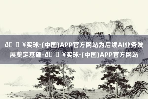 🔥买球·(中国)APP官方网站为后续AI业务发展奠定基础-🔥买球·(中国)APP官方网站