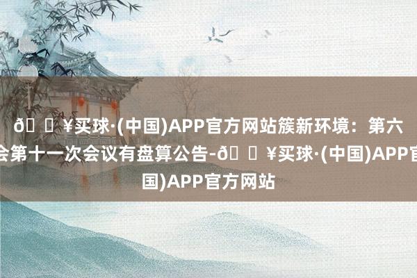 🔥买球·(中国)APP官方网站簇新环境：第六届监事会第十一次会议有盘算公告-🔥买球·(中国)APP官方网站