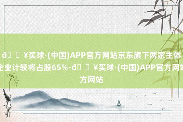 🔥买球·(中国)APP官方网站京东旗下两家主体企业计较将占股65%-🔥买球·(中国)APP官方网站