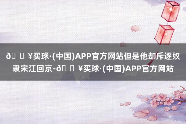 🔥买球·(中国)APP官方网站但是他却斥逐奴隶宋江回京-🔥买球·(中国)APP官方网站