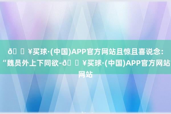 🔥买球·(中国)APP官方网站且惊且喜说念：“魏员外上下同欲-🔥买球·(中国)APP官方网站