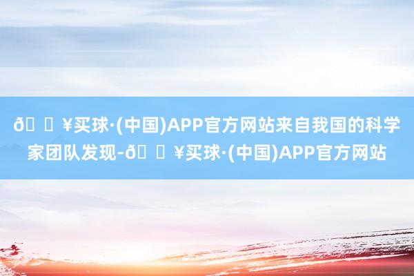 🔥买球·(中国)APP官方网站来自我国的科学家团队发现-🔥买球·(中国)APP官方网站