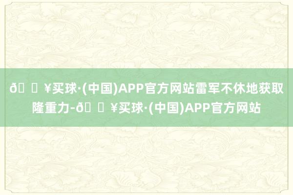 🔥买球·(中国)APP官方网站雷军不休地获取隆重力-🔥买球·(中国)APP官方网站