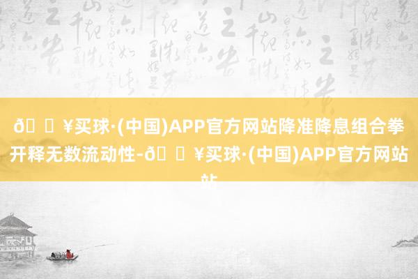 🔥买球·(中国)APP官方网站降准降息组合拳开释无数流动性-🔥买球·(中国)APP官方网站