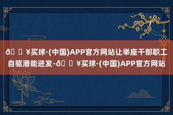 🔥买球·(中国)APP官方网站让举座干部职工自驱潜能迸发-🔥买球·(中国)APP官方网站