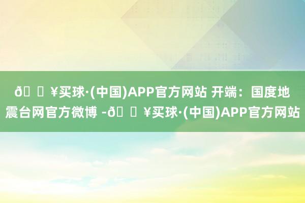 🔥买球·(中国)APP官方网站 　　开端：国度地震台网官方微博 -🔥买球·(中国)APP官方网站