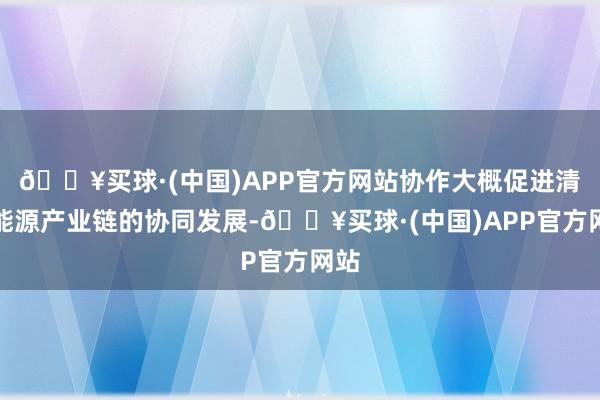 🔥买球·(中国)APP官方网站协作大概促进清洁能源产业链的协同发展-🔥买球·(中国)APP官方网站