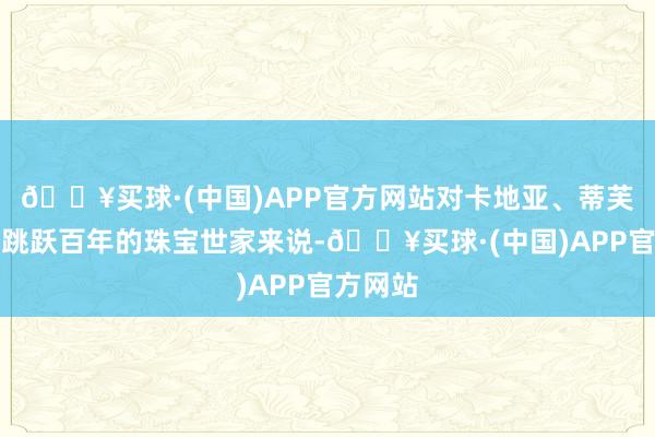 🔥买球·(中国)APP官方网站对卡地亚、蒂芙尼这些跳跃百年的珠宝世家来说-🔥买球·(中国)APP官方网站