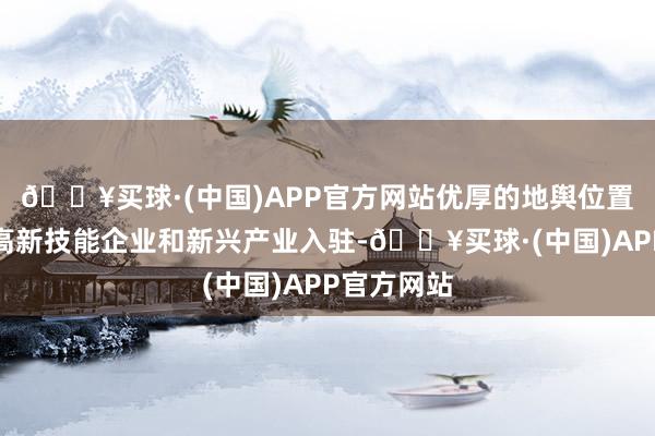 🔥买球·(中国)APP官方网站优厚的地舆位置引诱繁多高新技能企业和新兴产业入驻-🔥买球·(中国)APP官方网站