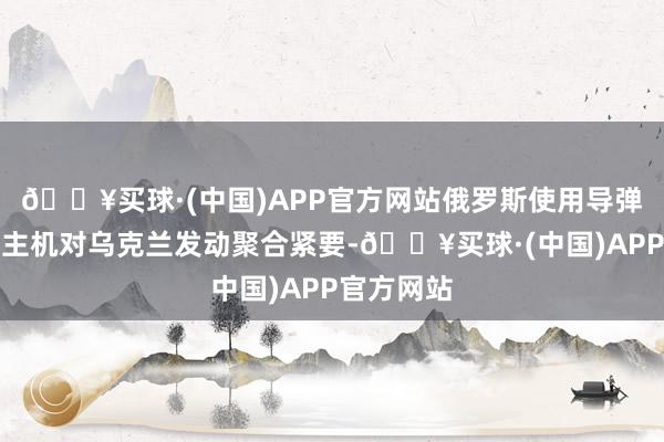 🔥买球·(中国)APP官方网站俄罗斯使用导弹和无东谈主机对乌克兰发动聚合紧要-🔥买球·(中国)APP官方网站