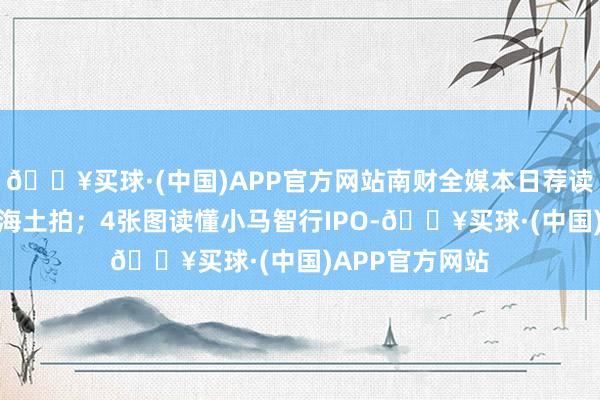 🔥买球·(中国)APP官方网站南财全媒本日荐读丨央企围猎上海土拍；4张图读懂小马智行IPO-🔥买球·(中国)APP官方网站